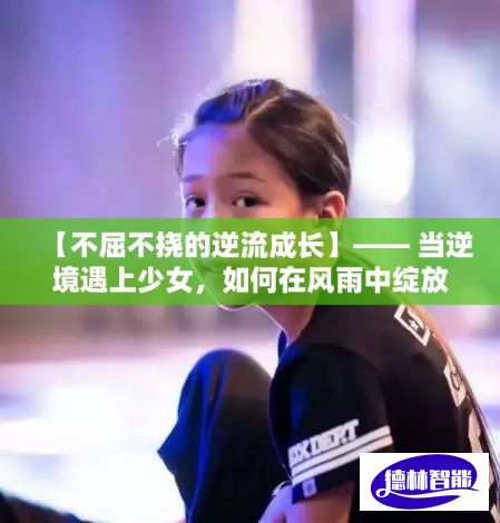 【不屈不挠的逆流成长】—— 当逆境遇上少女，如何在风雨中绽放光彩，成就励志传奇。